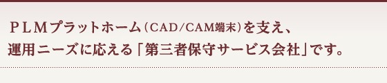 ＰＬＭプラットホーム（ＣＡＤ/ＣＡＭ端末）を支え、運用ニーズに応える「第三者保守サービス会社」です。
