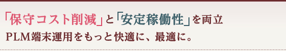 「保守コスト削減」と「安定稼働性」を両立 PLM端末運用をもっと快適に、最適に。