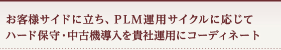 お客様サイドに立ち、ＰＬＭ運用サイクルに応じてハード保守・中古機導入を貴社運用にコーディネート